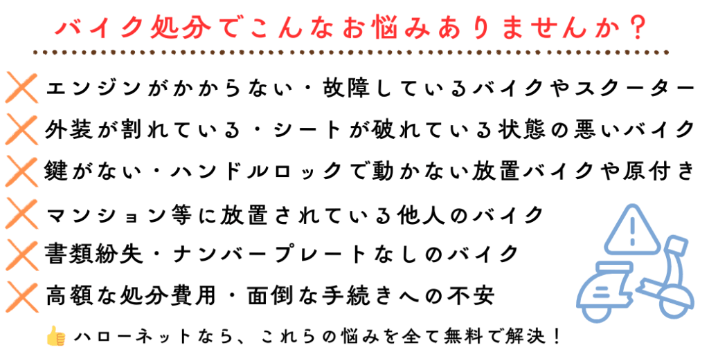 バイク処分でこんなお悩みありませんか？エンジンがかからない・故障しているバイクやスクーター。外装が割れている・シートが破れている状態の悪いバイク。鍵がない・ハンドルロックで動かない放置バイクや原付き 書類紛失・ナンバープレートなしのバイク。高額な処分費用・面倒な手続きへの不安。マンション等に放置されている他人のバイク。ハローネットなら、これらの悩みを全て無料で解決！