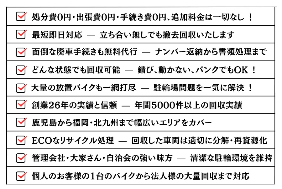 どんな状態でも回収可能 — 錆び、動かない、パンクでもOK !大量の放置バイクも一網打尽 — 駐輪場問題を一気に解決 !処分費0円・出張費0円・手続き費0円、追加料金は一切なし !最短即日対応 — 立ち合い無しでも撤去回収いたします。面倒な廃車手続きも無料代行 — ナンバー返納から書類処理まで。創業26年の実績と信頼 — 年間5000件以上の回収実績。鹿児島から福岡・北九州まで幅広いエリアをカバー。ECOなリサイクル処理 — 回収した車両は適切に分解・再資源化。管理会社・大家さん・自治会の強い味方 — 清潔な駐輪環境を維持。個人のお客様の1台のバイクから法人様の大量回収まで対応。