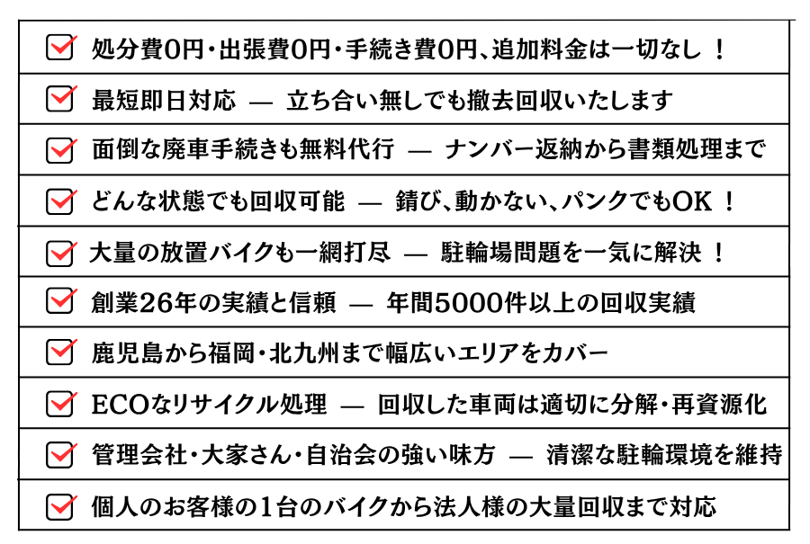 どんな状態でも回収可能 — 錆び、動かない、パンクでもOK !大量の放置バイクも一網打尽 — 駐輪場問題を一気に解決 !処分費0円・出張費0円・手続き費0円、追加料金は一切なし ！最短即日対応 — 立ち合い無しでも撤去回収いたします。面倒な廃車手続きも無料代行 — ナンバー返納から書類処理まで。創業26年の実績と信頼 — 年間5000件以上の回収実績。鹿児島から福岡・北九州まで幅広いエリアをカバー。ECOなリサイクル処理 — 回収した車両は適切に分解・再資源化。管理会社・大家さん・自治会の強い味方 — 清潔な駐輪環境を維持。個人のお客様の1台のバイクから法人様の大量回収まで対応。