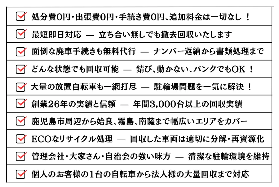 ・どんな状態でも回収可能 — 錆び、動かない、パンクでもOK !・大量の放置自転車も一網打尽 — 駐輪場問題を一気に解決 !・処分費0円・出張費0円・手続き費0円、追加料金は一切なし ！・最短即日対応 — 立ち合い無しでも撤去回収いたします。・面倒な廃車手続きも無料代行 — ナンバー返納から書類処理まで。・創業26年の実績と信頼 — 年間3,000台以上の回収実績。・鹿児島市周辺から姶良、霧島、南薩まで幅広いエリアをカバー。ECOなリサイクル処理 — 回収した車両は適切に分解・再資源化。・管理会社・大家さん・自治会の強い味方 — 清潔な駐輪環境を維持。・個人のお客様の1台の自転車から法人様の大量回収まで対応。
