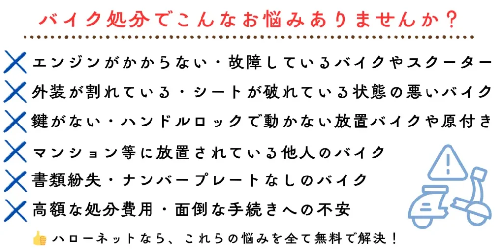 バイク処分でこんなお悩みありませんか?エンジンがかからない・故障しているバイクやスクーター、外装が割れている・シートが破れている状態の悪いバイク、鍵がない・ハンドルロックで動かない放置バイクや原付き、書類紛失・ナンバープレートなしのバイク、高額な処分費用・面倒な手続きへの不安、マンション等に放置されている他人のバイク。ハローネット鹿児島なら、これらの悩みを全て無料で解決!